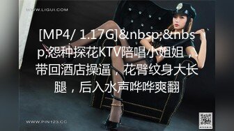 [MP4/ 1.17G]&nbsp;&nbsp;怨种探花KTV陪唱小姐姐，带回酒店操逼，花臂纹身大长腿，后入水声哗哗爽翻