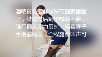 酒吧真实灌醉学妹带回家里强上，微醺过后嘴里喊着不要，强行插入无力反抗，掐着脖子手指塞嘴里，全程露脸叫声可射