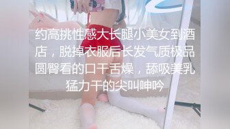 约高挑性感大长腿小美女到酒店，脱掉衣服后长发气质极品圆臀看的口干舌燥，舔吸美乳猛力干的尖叫呻吟