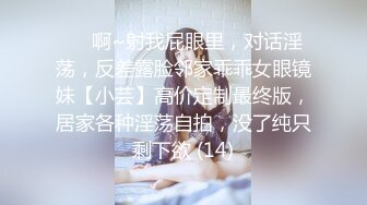 ⚫️啊~射我屁眼里，对话淫荡，反差露脸邻家乖乖女眼镜妹【小芸】高价定制最终版，居家各种淫荡自拍，没了纯只剩下欲 (14)