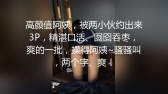 高颜值阿姨，被两小伙约出来3P，精湛口活、囫囵吞枣，爽的一批，操得阿姨~骚骚叫，两个字、爽！