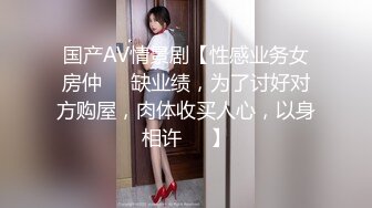 国产AV情景剧【性感业务女房仲❤️缺业绩，为了讨好对方购屋，肉体收买人心，以身相许❤️】