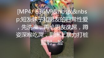 [MP4/ 636M]&nbsp;&nbsp;短发妹子和男友的日常性爱，先洗澡，再给男友洗屌，蹲姿深喉吃屌，到床上暴力打桩颜射一脸