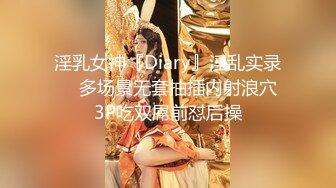 淫乳女神『Diary』淫乱实录❤️多场景无套抽插内射浪穴 3P吃双屌前怼后操