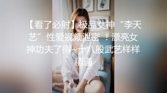 【看了必射】极品女神“李天艺”性爱视频泄密 ！漂亮女神功夫了得~十八般武艺样样精通