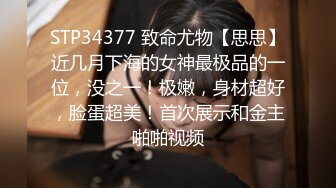 STP34377 致命尤物【思思】近几月下海的女神最极品的一位，没之一！极嫩，身材超好，脸蛋超美！首次展示和金主啪啪视频