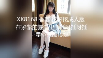 XK8168 香菱 挖呀挖成人版 在紧紧的骚逼里面插呀插呀插 星空无限传媒