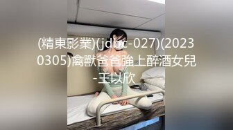 (精東影業)(jdbc-027)(20230305)禽獸爸爸強上醉酒女兒-王以欣_