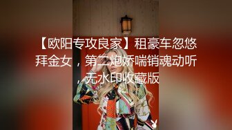 【欧阳专攻良家】租豪车忽悠拜金女，第二炮娇喘销魂动听，无水印收藏版