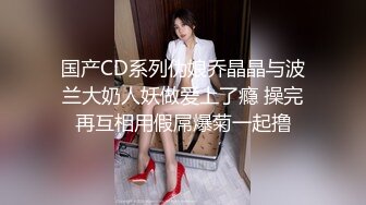 国产CD系列伪娘乔晶晶与波兰大奶人妖做爱上了瘾 操完再互相用假屌爆菊一起撸