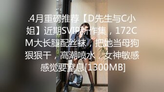 .4月重磅推荐【D先生与C小姐】近期SVIP新作集，172CM大长腿配丝袜，把她当母狗狠狠干，高潮喷水，女神敏感 感觉要窒息[1300MB]