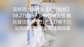 花样百出操老头【农村扶贫】08.27骚妇下乡专供老大爷 黑丝骚货竭尽全力老头舒爽不已 站炮啪啪真会玩 高清源码录制