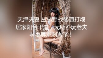 天津夫妻 丛林野战楼道打炮居家阳台干逼，无所不玩老夫老妻寻求刺激了！