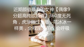 近期颜值最高的女神【偶像9分超高纯欲颜值】360度无死角，虎牙做过主播，范冰冰一样美，全程淫荡在线 会呼吸的逼