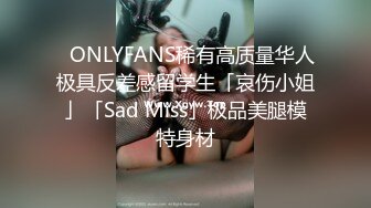 ✨ONLYFANS稀有高质量华人极具反差感留学生「哀伤小姐」「Sad Miss」极品美腿模特身材