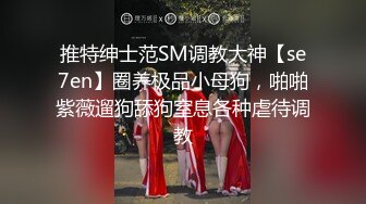 推特绅士范SM调教大神【se7en】圈养极品小母狗，啪啪紫薇遛狗舔狗窒息各种虐待调教