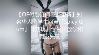 【OF付费订阅不断更新】知名华人留学生网黄「Spicy Gum」「刘玥」学生妹放学和男友先玩