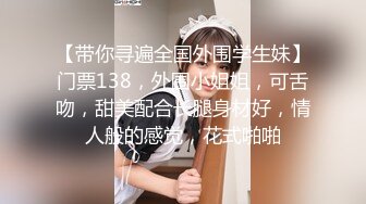 【带你寻遍全国外围学生妹】门票138，外围小姐姐，可舌吻，甜美配合长腿身材好，情人般的感觉，花式啪啪