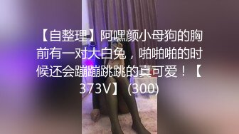 【自整理】阿嘿颜小母狗的胸前有一对大白兔，啪啪啪的时候还会蹦蹦跳跳的真可爱！【373V】 (300)