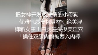 把女神开发成发情的小母狗❤️优雅气质高挑身材，绝美淫脚新女主！白虎馒头极美淫穴！擒住双腿肉鲍被塞入肉棒