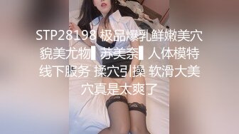 STP28198 极品爆乳鲜嫩美穴貌美尤物▌苏美奈▌人体模特线下服务 揉穴引操 软滑大美穴真是太爽了