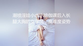 潮喷淫娃小水水瑜伽课后入长腿大胸的女学员，高难度姿势潮吹